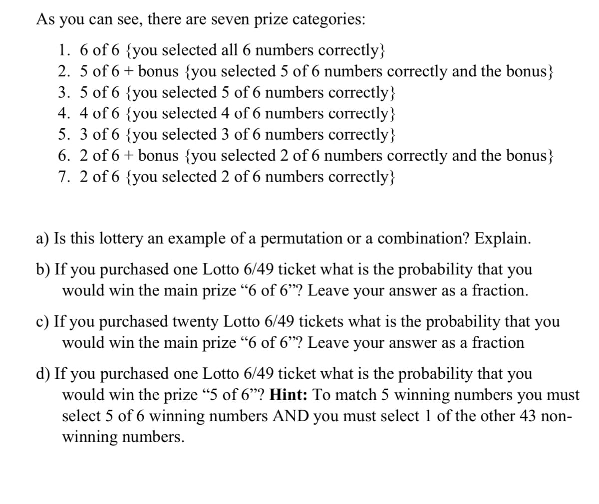 As you can see, there are seven prize categories:
1. 6 of 6 {you selected all 6 numbers correctly}
2. 5 of 6 + bonus {you selected 5 of 6 numbers correctly and the bonus}
3. 5 of 6 {you selected 5 of 6 numbers correctly}
4. 4 of 6 {you selected 4 of 6 numbers correctly}
5. 3 of 6 {you selected 3 of 6 numbers correctly}
6. 2 of 6 + bonus {you selected 2 of 6 numbers correctly and the bonus}
7. 2 of 6 {you selected 2 of 6 numbers correctly}
a) Is this lottery an example of a permutation or a combination? Explain.
b) If you purchased one Lotto 6/49 ticket what is the probability that you
would win the main prize "6 of 6"? Leave your answer as a fraction.
c) If you purchased twenty Lotto 6/49 tickets what is the probability that you
would win the main prize “6 of 6"? Leave your answer as a fraction
d) If you purchased one Lotto 6/49 ticket what is the probability that you
would win the prize "5 of 6"? Hint: To match 5 winning numbers you must
select 5 of 6 winning numbers AND you must select 1 of the other 43 non-
winning numbers.
