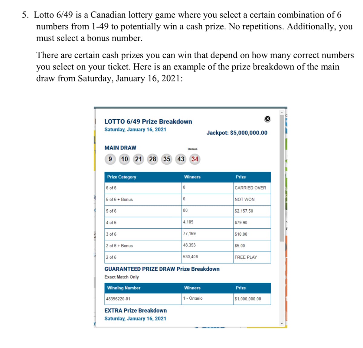 5. Lotto 6/49 is a Canadian lottery game where you select a certain combination of 6
numbers from 1-49 to potentially win a cash prize. No repetitions. Additionally, you
must select a bonus number.
There are certain cash prizes you can win that depend on how many correct numbers
you select on your ticket. Here is an example of the prize breakdown of the main
draw from Saturday, January 16, 2021:
LOTTO 6/49 Prize Breakdown
Saturday, January 16, 2021
Jackpot: $5,000,000.00
MAIN DRAW
Bonus
9 10 21 28 35 43
34
Prize Category
Winners
Prize
6 of 6
CARRIED OVER
5 of 6 + Bonus
NOT WON
5 of 6
80
$2,157.50
4 of 6
4,105
$79.90
3 of 6
77,169
$10.00
2 of 6 + Bonus
48,353
$5.00
2 of 6
530,406
FREE PLAY
GUARANTEED PRIZE DRAW Prize Breakdown
Exact Match Only
Winning Number
Winners
Prize
48396220-01
1- Ontario
$1,000,000.00
EXTRA Prize Breakdown
Saturday, January 16, 2021
