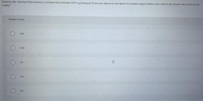 Suppose the velocity of the money is constant and potential GDP is growing at 31 percent. Based on the Bank of Canada's target inflation rate, what is the growth rate of the money
supply?
Multiple Choice
31%
51%
A
C
17%
0%
ඊ