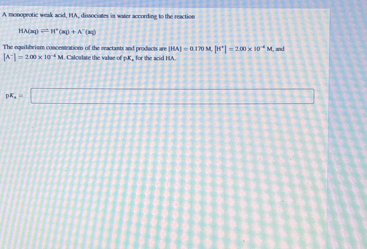 A monoprotic weak acid, HA, dissociates in water according to the reaction
HA(aq) H(aq) + A¯(aq)
The equilibrium concentrations of the reactants and products are [HA] = 0.170 M, [H+] = 2.00 x 10 M, and
[A] =
= 2.00 x 10-4 M. Calculate the value of pK, for the acid HA.
pk₁ =