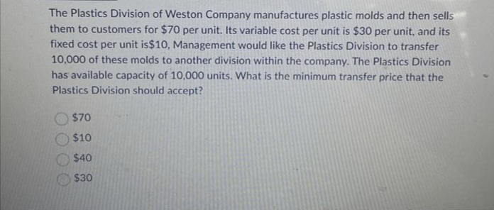 The Plastics Division of Weston Company manufactures plastic molds and then sells
them to customers for $70 per unit. Its variable cost per unit is $30 per unit, and its
fixed cost per unit is $10, Management would like the Plastics Division to transfer
10,000 of these molds to another division within the company. The Plastics Division
has available capacity of 10,000 units. What is the minimum transfer price that the
Plastics Division should accept?
$70
$10
$40
$30