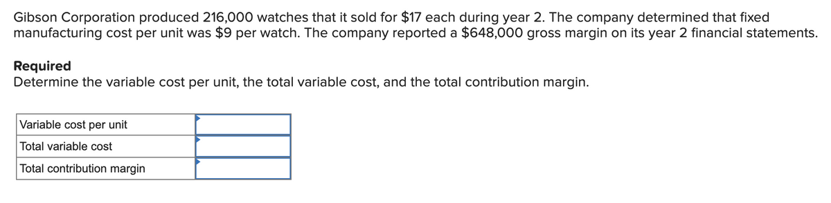 Gibson Corporation produced 216,000 watches that it sold for $17 each during year 2. The company determined that fixed
manufacturing cost per unit was $9 per watch. The company reported a $648,000 gross margin on its year 2 financial statements.
Required
Determine the variable cost per unit, the total variable cost, and the total contribution margin.
Variable cost per unit
Total variable cost
Total contribution margin