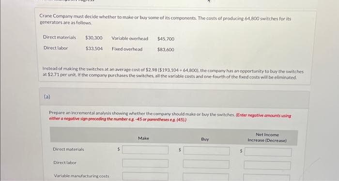 Crane Company must decide whether to make or buy some of its components. The costs of producing 64,800 switches for its
generators are as follows.
Direct materials
Direct labor
(a)
Instead of making the switches at an average cost of $2.98 ($193,104+64,800), the company has an opportunity to buy the switches
at $2.71 per unit. If the company purchases the switches, all the variable costs and one-fourth of the fixed costs will be eliminated.
$30,300 Variable overhead
$33,504
Fixed overhead
Direct materials
Prepare an incremental analysis showing whether the company should make or buy the switches. (Enter negative amounts using
either a negative sign preceding the number eg. -45 or parentheses eg. (45))
Direct labor
Variable manufacturing costs
$45,700
$83,600
$
Make
000
$
Buy
100
$
Net Income
Increase (Decrease)