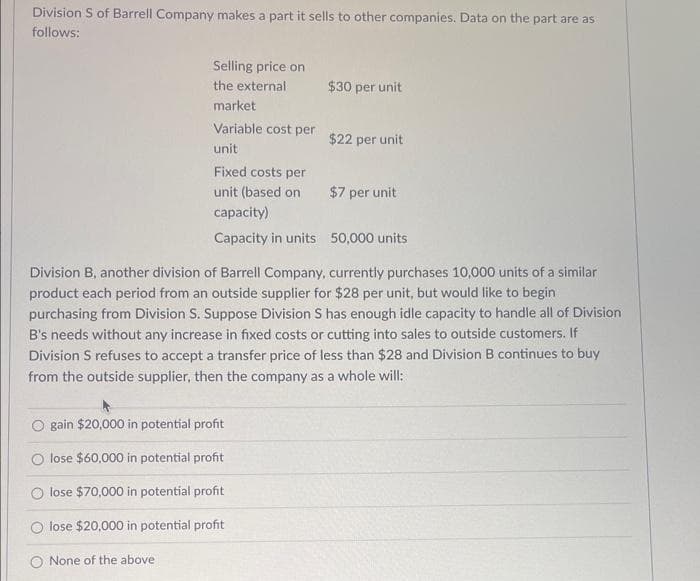 Division S of Barrell Company makes a part it sells to other companies. Data on the part are as
follows:
Selling price on
the external
market
Variable cost per
unit
Fixed costs per
unit (based on
O None of the above
$30 per unit
O gain $20,000 in potential profit
lose $60,000 in potential profit
lose $70,000 in potential profit
lose $20,000 in potential profit
$22 per unit
$7 per unit
capacity)
Capacity in units 50,000 units
Division B, another division of Barrell Company, currently purchases 10,000 units of a similar
product each period from an outside supplier for $28 per unit, but would like to begin
purchasing from Division S. Suppose Division S has enough idle capacity to handle all of Division
B's needs without any increase in fixed costs or cutting into sales to outside customers. If
Division S refuses to accept a transfer price of less than $28 and Division B continues to buy
from the outside supplier, then the company as a whole will: