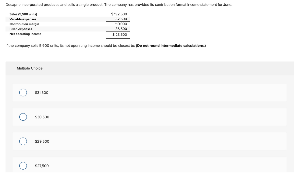 Decaprio Incorporated produces and sells a single product. The company has provided its contribution format income statement for June.
Sales (5,500 units)
Variable expenses
Contribution margin
Fixed expenses
Net operating income
If the company sells 5,900 units, its net operating income should be closest to: (Do not round intermediate calculations.)
Multiple Choice
$31,500
$30,500
$29,500
$ 192,500
82,500
110,000
86,500
$ 23,500
$27,500