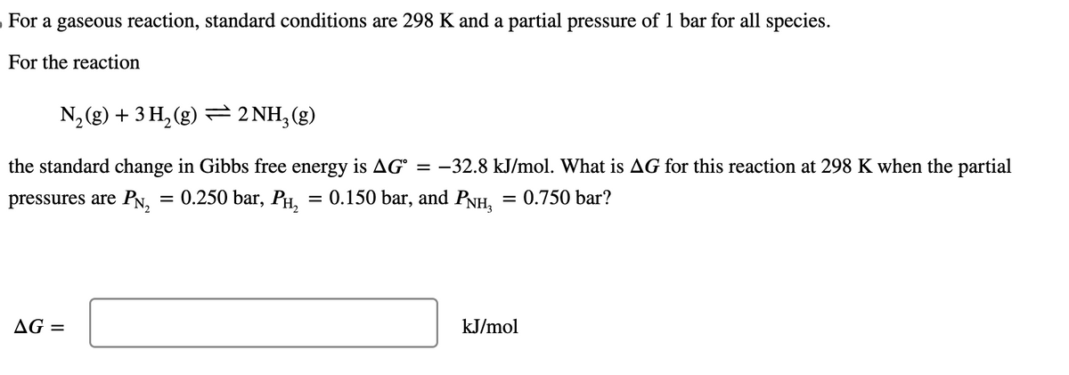 For a gaseous reaction, standard conditions are 298 K and a partial pressure of 1 bar for all species.
For the reaction
N₂(g) + 3 H₂(g) = 2NH₂(g)
the standard change in Gibbs free energy is AG -32.8 kJ/mol. What is AG for this reaction at 298 K when the partial
pressures are PN₂ = 0.250 bar, PH₂ = 0.150 bar, and PNH, = 0.750 bar?
AG =
=
kJ/mol