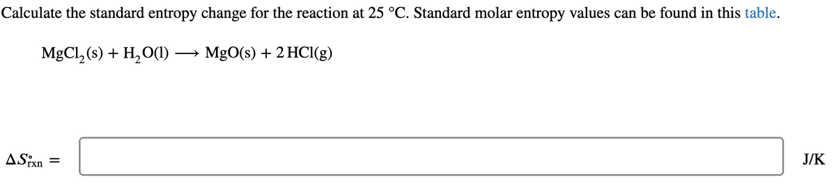 Calculate the standard entropy change for the reaction at 25 °C. Standard molar entropy values can be found in this table.
MgCl₂ (s) + H₂O(1)→ MgO(s) + 2 HCl(g)
ASixn=
J/K