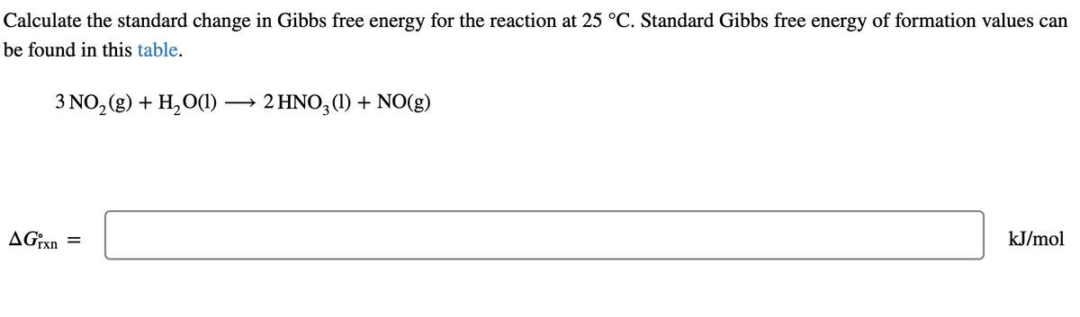 Calculate the standard change in Gibbs free energy for the reaction at 25 °C. Standard Gibbs free energy of formation values can
be found in this table.
3 NO₂(g) + H₂O(1)
AGixn
||
-
2 HNO3 (1) + NO(g)
kJ/mol