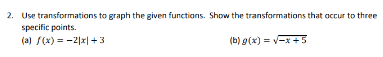 2. Use transformations to graph the given functions. Show the transformations that occur to three
specific points.
(a) ƒ(x) = -2|x|+3
(b) g(x) = v-x +5
