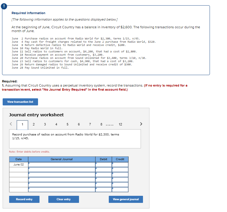 Requlred Informatlon
[The following information applies to the questions displayed below.]
At the beginning of June, Circuit Country has a balance in inventory of $2,600. The following transactions occur during the
month of June.
June 2 Purchase radios on account from Radio World for $2,300, terms 1/15, n/45.
June 4 Pay cash for freight charges related to the June 2 purchase from Radio World, $320.
June 8 Return defective radios to Radio World and receive credit, $200.
June 10 Pay Radio World in full.
June 11 Sell radios to customers on account, $4,20e, that had a cost of $2, 800.
June 18 Receive payment on account from customers, $3,200.
June 20 Purchase radios on account from Sound Unlimited for $3,400, terms 3/18, n/30.
June 23 Sell radios to customers for cash, $4,980, that had a cost of $3,200.
June 26 Return damaged radios to Sound Unlimited and receive credit of $300.
June 28 Pay Sound Unlimited in full.
Requlred:
1. Assuming that Circuit Country uses a perpetual inventory system, record the transactions. (If no entry Is requlred for a
transaction/event, select "No Journal Entry Requlred" In the first account fleld.)
View transaction list
Journal entry worksheet
3 4 5 6 7
>
2
8 .....
12
Record purchase of radios on account from Radio World for $2,300, terms
1/15, n/45.
Note: Enter debits before credits.
Date
General Journal
Debit
Credit
June 02
Record entry
Clear entry
View general journal
