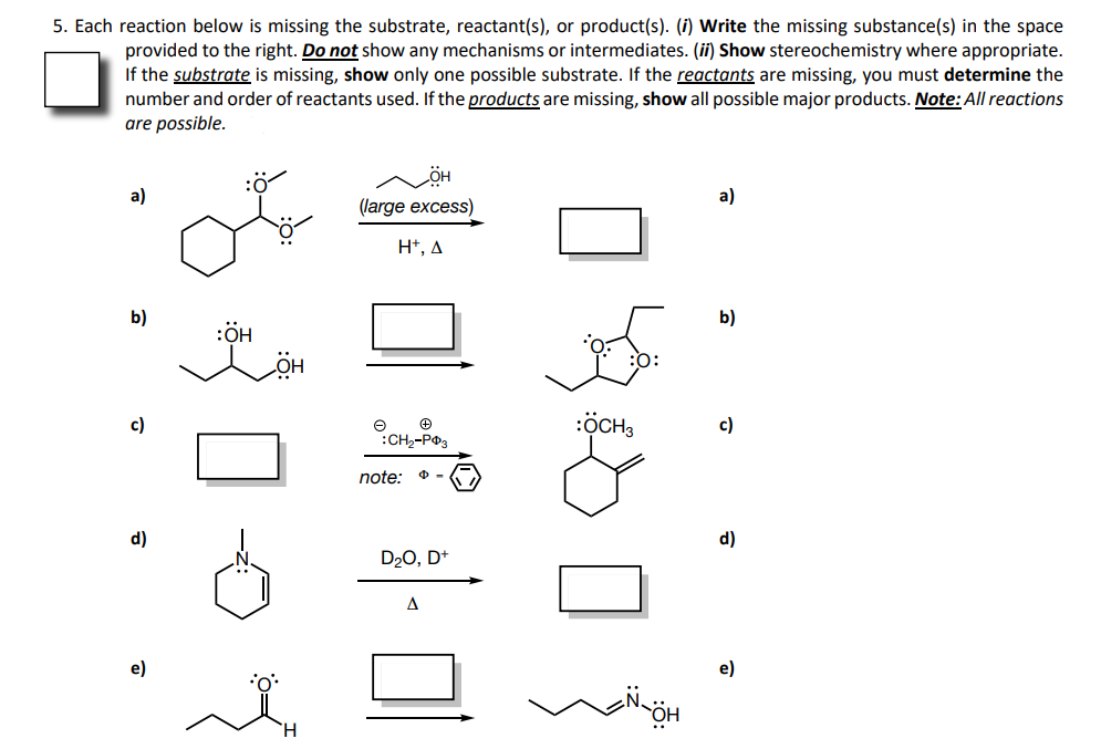 5. Each reaction below is missing the substrate, reactant(s), or product(s). (i) Write the missing substance(s) in the space
provided to the right. Do not show any mechanisms or intermediates. (ii) Show stereochemistry where appropriate.
If the substrate is missing, show only one possible substrate. If the reactants are missing, you must determine the
number and order of reactants used. If the products are missing, show all possible major products. Note: All reactions
are possible.
:ö
a)
a)
(large excess)
H*, A
b)
b)
:ÖH
c)
:ÖCH3
c)
:CH2-PO3
note:
d)
d)
D20, D+
e)
e)
