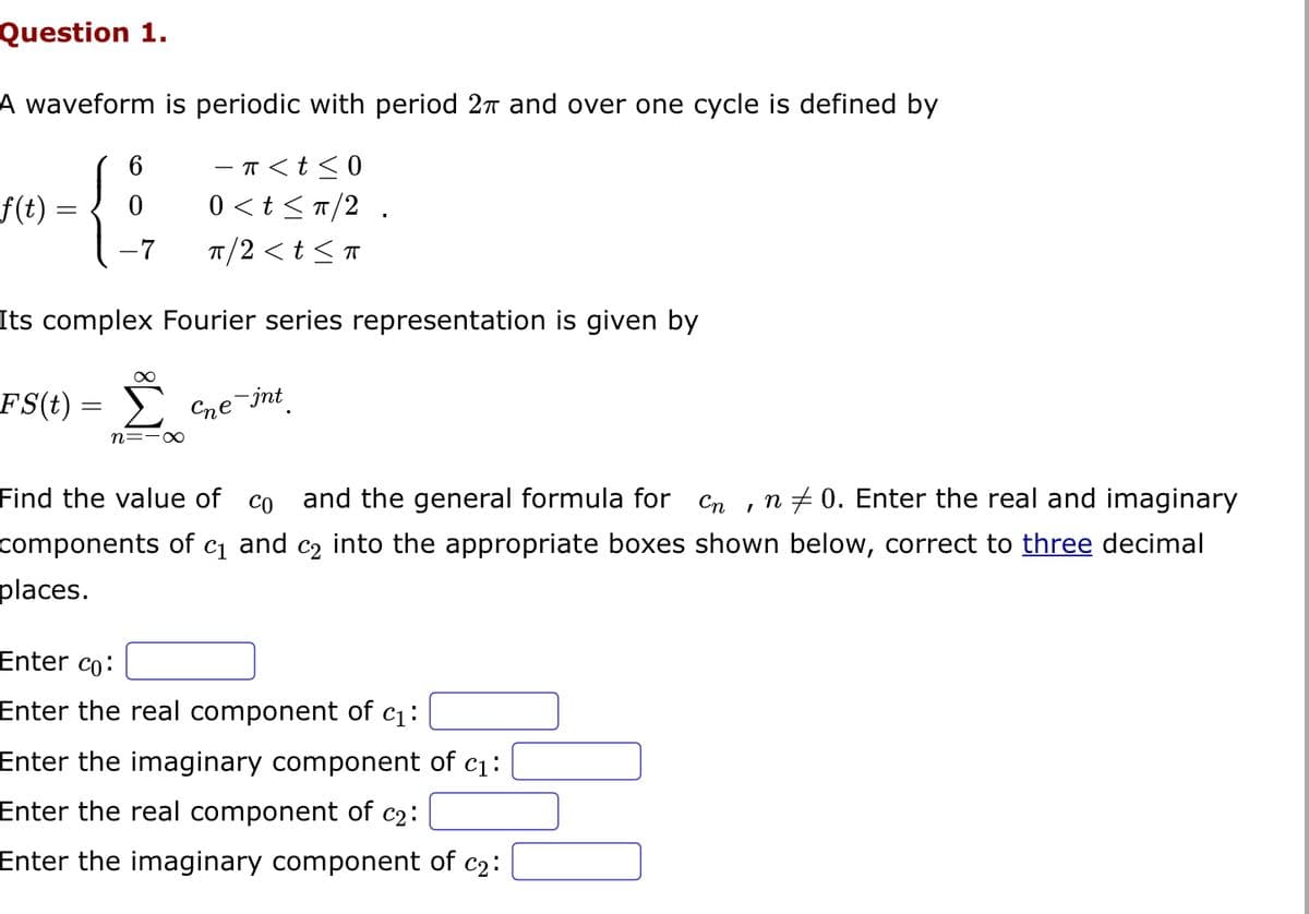 Question 1.
A waveform is periodic with period 2π and over one cycle is defined by
− π < t ≤0
0<t≤ π/2.
f(t) :
6
0
-7 π/2 <t≤ T
Its complex Fourier series representation is given by
FS(t) = Σ
=
n=-∞
Cne-int
Find the value of co and the general formula for
Cn
n0. Enter the real and imaginary
components of C1 and C2 into the appropriate boxes shown below, correct to three decimal
places.
Enter co:
Enter the real component of c₁:
Enter the imaginary component of c₁:
Enter the real component of c₂:
Enter the imaginary component of c₂:
I