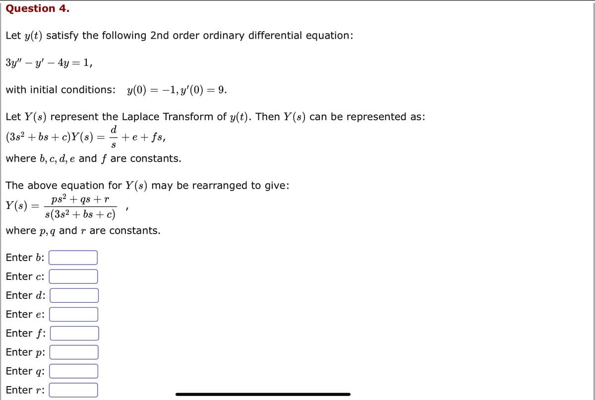 Question 4.
Let y(t) satisfy the following 2nd order ordinary differential equation:
3y" — y' - 4y = 1,
with initial conditions: y(0) = −1, y'(0) = 9.
Let Y(s) represent the Laplace Transform of y(t). Then Y(s) can be represented as:
d
(3s² +bs + c)Y(s) = +e+fs,
S
where b, c, d, e and f are constants.
The above equation for Y(s) may be rearranged to give:
ps² + qs + r
Y(s)
s(3s² + bs + c)
where p, q and r are constants.
=
Enter b:
Enter c:
Enter d:
Enter e:
Enter f:
Enter p:
Enter q:
Enter r:
I