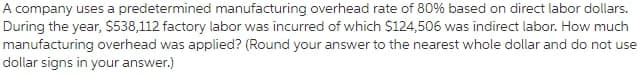 A company uses a predetermined manufacturing overhead rate of 80% based on direct labor dollars.
During the year, $538,112 factory labor was incurred of which $124,506 was indirect labor. How much
manufacturing overhead was applied? (Round your answer to the nearest whole dollar and do not use
dollar signs in your answer.)
