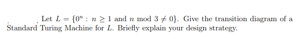 Let L = {0" : n >1 and n mod 3 + 0}. Give the transition diagram of a
Standard Turing Machine for L. Briefly explain your design strategy.
