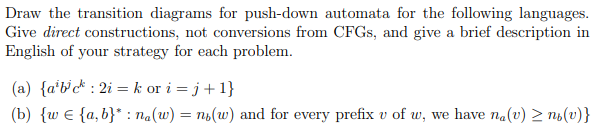 Draw the transition diagrams for push-down automata for the following languages.
Give direct constructions, not conversions from CFGS, and give a brief description in
English of your strategy for each problem.
(a) {a*b'c* : 2i = k or i = j+1}
(b) {w e {a, b}* : na(w) = ns(w) and for every prefix v of w, we have na(v) > no(v)}
