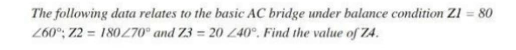 The following data relates to the basic AC bridge under balance condition Zl = 80
260°; Z2 = 180Z70° and Z3 = 20 40°, Find the value of Z4.
%3D
