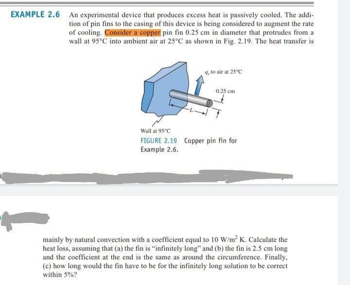 EXAMPLE 2.6 An experimental device that produces excess heat is passively cooled. The addi-
tion of pin fins to the casing of this device is being considered to augment the rate
of cooling. Consider a copper pin fin 0.25 cm in diameter that protrudes from a
wall at 95°C into ambient air at 25°C as shown in Fig. 2.19. The heat transfer is
4, to air at 25°C
0.25 cm
Wall at 95°C
FIGURE 2.19 Copper pin fin for
Example 2.6.
mainly by natural convection with a coefficient equal to 10 W/m² K. Calculate the
heat loss, assuming that (a) the fin is "infinitely long" and (b) the fin is 2.5 cm long
and the coefficient at the end is the same as around the circumference. Finally,
(c) how long would the fin have to be for the infinitely long solution to be correct
within 5%?
