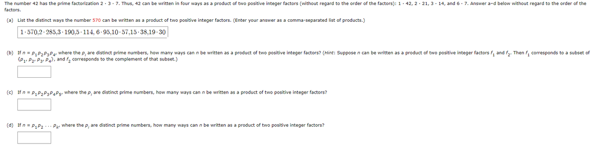 The number 42 has the prime factorization 23. 7. Thus, 42 can be written in four ways as a product of two positive integer factors (without regard to the order of the factors): 142, 221, 314, and 6. 7. Answer a-d below without regard to the order of the
factors.
(a) List the distinct ways the number 570 can be written as a product of two positive integer factors. (Enter your answer as a comma-separated list of products.)
1.570,2 285,3 190,5 114, 6-95,10-57,15-38,19-30
(b) If n = P₁ P₂ P3 P4, where the p, are distinct prime numbers, how many ways can n be written as a product of two positive integer factors? (Hint: Suppose n can be written as a product of two positive integer factors f₁ and f₂. Then f₁ corresponds to a subset of
{P₁ P2 P3 P4), and f₂ corresponds to the complement of that subset.)
(c) If n = P₁ P₂ P3 P4 P5, where the p, are distinct prime numbers, how many ways can n be written as a product of two positive integer factors?
(d) If n = P₁ P₂ Pk where the p; are distinct prime numbers, how many ways can n be written as a product of two positive integer factors?