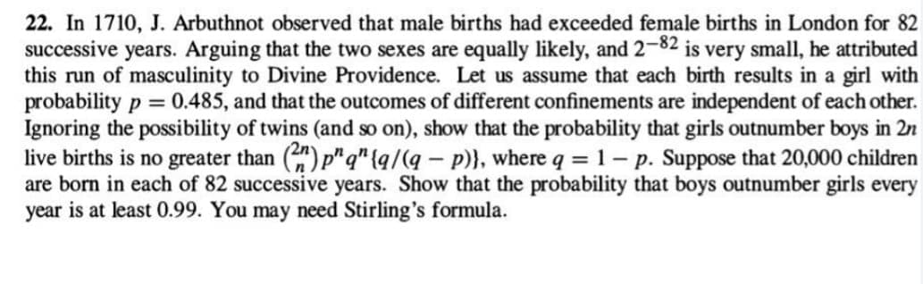 22. In 1710, J. Arbuthnot observed that male births had exceeded female births in London for 82
successive years. Arguing that the two sexes are equally likely, and 2-82 is very small, he attributed
this run of masculinity to Divine Providence. Let us assume that each birth results in a girl with
probability p = 0.485, and that the outcomes of different confinements are independent of each other.
Ignoring the possibility of twins (and so on), show that the probability that girls outnumber boys in 2n
live births is no greater than (2) p"q"{q/(q- p)}, where q = 1 - p. Suppose that 20,000 children
are born in each of 82 successive years. Show that the probability that boys outnumber girls every
year is at least 0.99. You may need Stirling's formula.