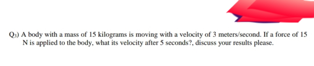 Q3) A body with a mass of 15 kilograms is moving with a velocity of 3 meters/second. If a force of 15
N is applied to the body, what its velocity after 5 seconds?, discuss your results please.
