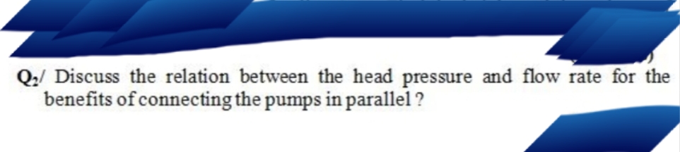 Q:/ Discuss the relation between the head pressure and flow rate for the
benefits of connecting the pumps in parallel ?
