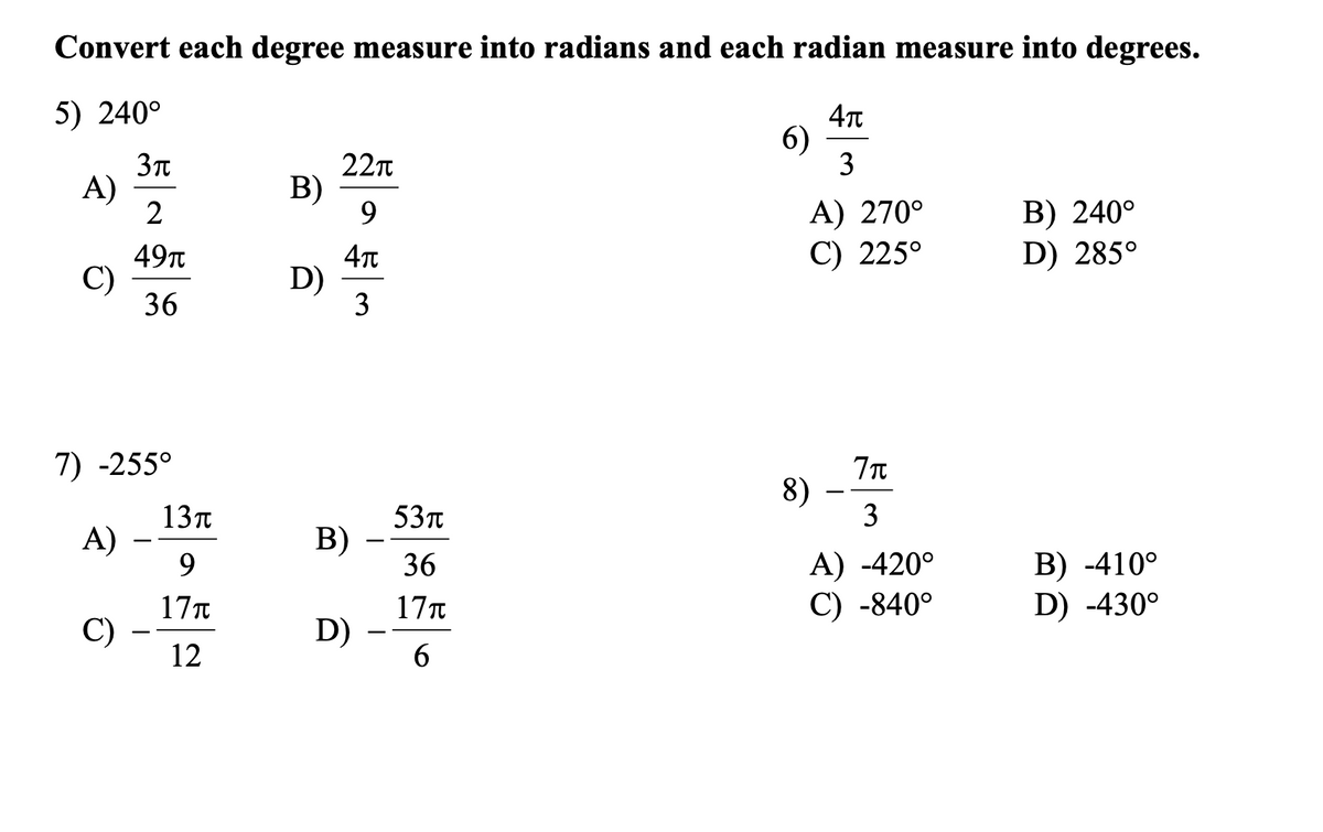 Convert each degree measure into radians and each radian measure into degrees.
5) 240°
4T
6)
3
A)
2
22n
B)
9.
A) 270°
C) 225°
B) 240°
D) 285°
49т
C)
36
4T
D)
3
7) -255°
8)
3
13п
A)
9.
53t
В)
-
-
B) -410°
D) -430°
36
A) -420°
C) -840°
17T
C)
17T
D) -
6.
-
12
