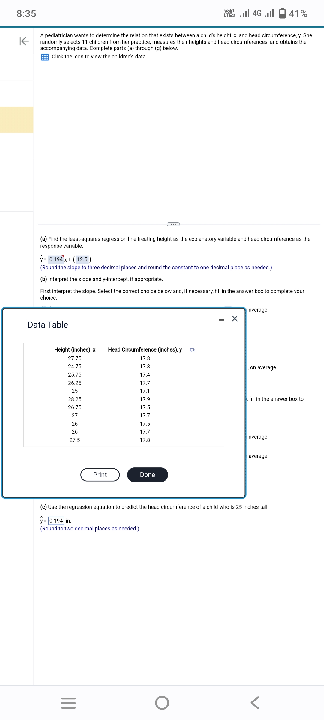 8:35
K
A pediatrician wants to determine the relation that exists between a child's height, x, and head circumference, y. She
randomly selects 11 children from her practice, measures their heights and head circumferences, and obtains the
accompanying data. Complete parts (a) through (g) below.
Click the icon to view the children's data.
(a) Find the least-squares regression line treating height as the explanatory variable and head circumference as the
response variable.
Data Table
y = 0.194 x + (12.5)
(Round the slope to three decimal places and round the constant to one decimal place as needed.)
(b) Interpret the slope and y-intercept, if appropriate.
First interpret the slope. Select the correct choice below and, if necessary, fill in the answer box to complete your
choice.
Height (inches), x Head Circumference (inches), y D
27.75
17.8
24.75
17.3
25.75
17.4
26.25
17.7
25
17.1
28.25
17.9
26.75
17.5
27
17.7
17.5
17.7
17.8
26
26
27.5
(Round to
Print
two decimal places as needed.)
|||
LTE 2.1 4G
=
Done
O
X
average.
(c) Use the regression equation to predict the head circumference of a child who is 25 inches tall.
y = 0.194 in.
., on average.
41%
fill in the answer box to
average.
average.