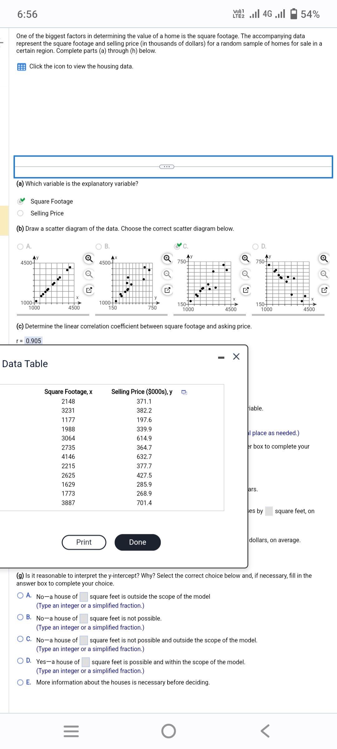 6:56
(a) Which variable is the explanatory variable?
One of the biggest factors in determining the value of a home is the square footage. The accompanying data
represent the square footage and selling price (in thousands of dollars) for a random sample of homes for sale in a
certain region. Complete parts (a) through (h) below.
Click the icon to view the housing data.
Square Footage
Selling Price
(b) Draw a scatter diagram of the data. Choose the correct scatter diagram below.
O A.
АУ
4500-
1000-
...m
1000
4500
Data Table
Square Footage, x
2148
3231
1177
1988
3064
2735
4146
2215
2625
1629
1773
3887
Print
B.
AX
4500+
1000+
150
● ↓
|||
=
750
Done
(c) Determine the linear correlation coefficient between square footage and asking price.
r = 0.905
B. No a house of square feet is not possible.
(Type an integer or a simplified fraction.)
Ау
750-
Selling Price ($000s), y D
371.1
382.2
197.6
339.9
614.9
364.7
632.7
377.7
427.5
285.9
268.9
701.4
150+
1000
A. No-a house of
square feet is outside the scope of the model
(Type an integer or a simplified fraction.)
Vo) 1
LE2 ... 46 ...
O
-
4500
Q
OD. Yes-a house of square feet is possible and within the scope of the model.
(Type an integer or a simplified fraction.)
O E. More information about the houses is necessary before deciding.
D.
750-
150+
fiable.
lars.
C. No-a house of
square feet is not possible and outside the scope of the model.
(Type an integer or a simplified fraction.)
Ау
1000
ses by
(g) Is it reasonable to interpret the y-intercept? Why? Select the correct choice below and, if necessary, fill in the
answer box to complete your choice.
54%
al place as needed.)
er box to complete your
4500
dollars, on average.
square feet, on