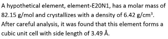 A hypothetical element, element-E20N1, has a molar mass of
82.15 g/mol and crystallizes with a density of 6.42 g/cm³.
After careful analysis, it was found that this element forms a
cubic unit cell with side length of 3.49 Å.