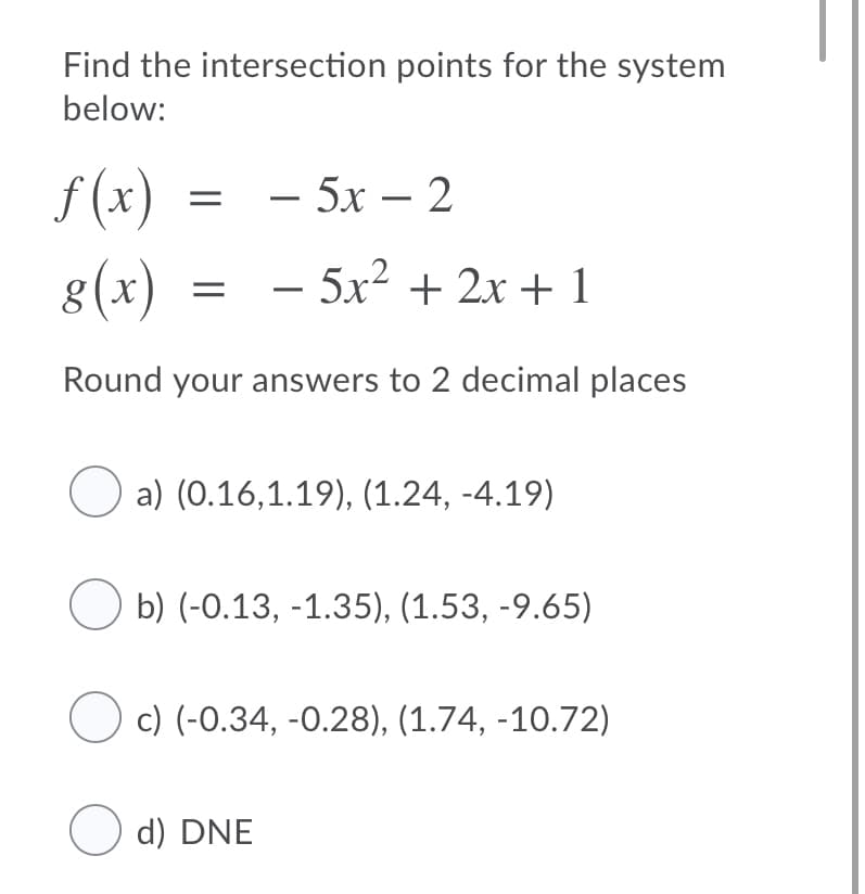 Find the intersection points for the system
below:
f (x)
= - 5x – 2
8(x)
- 5x? + 2x + 1
Round your answers to 2 decimal places
O a) (0.16,1.19), (1.24, -4.19)
b) (-0.13, -1.35), (1.53, -9.65)
c) (-0.34, -0.28), (1.74, -10.72)
O d) DNE
