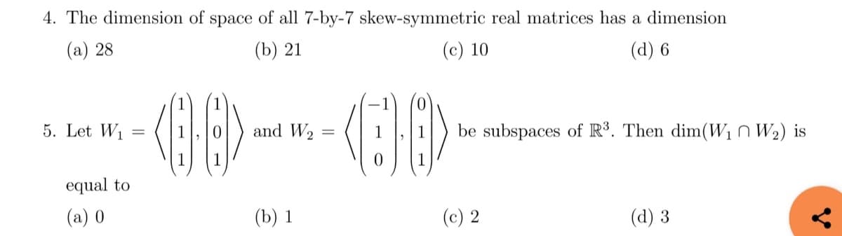 4. The dimension of space of all 7-by-7 skew-symmetric real matrices has a dimension
(a) 28
(b) 21
(c) 10
(d) 6
5. Let W₁
equal to
(a) 0
=
and W₂
<>--<>
=
(b) 1
be subspaces of R³. Then dim(W₁ W₂) is
(c) 2
(d) 3