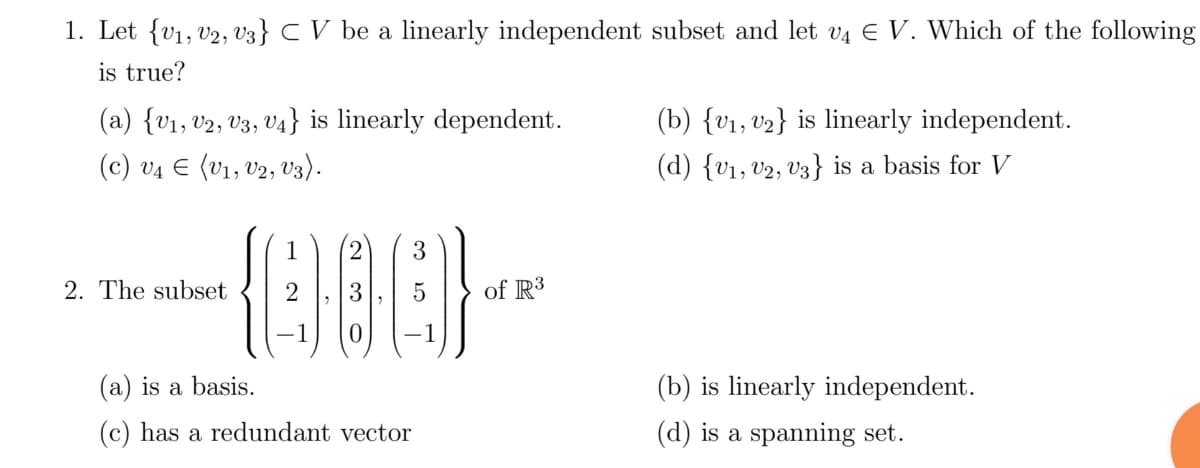 1. Let {V₁, V2, V3} CV be a linearly independent subset and let v4 € V. Which of the following
is true?
(a) {V₁, V2, V3, V4} is linearly dependent.
(c) V4 € (V₁, V2, V3).
2. The subset
2 3
(000).
-1
(a) is a basis.
(c) has a redundant vector
of R3
(b) {V₁, V₂} is linearly independent.
(d) {V₁, V2, V3} is a basis for V
(b) is linearly independent.
(d) is a spanning set.