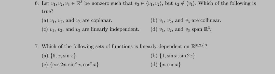 6. Let V₁, V2, V3 € R³ be nonzero such that v3 € (V₁, V₂), but v₂ # (v₁). Which of the following is
true?
(a) V₁, V2, and v3 are coplanar.
(b) V₁, V2, and v3 are collinear.
(c) V₁, V2, and v3 are linearly independent. (d) V₁, V2, and v3 span R³.
7. Which of the following sets of functions is linearly dependent on R[0,2π]?
(a) {6, x, sin x}
(b) {1, sin x, sin 2x}
(c) {cos 2x, sin² x, cos²x}
(d) {x, cos x}