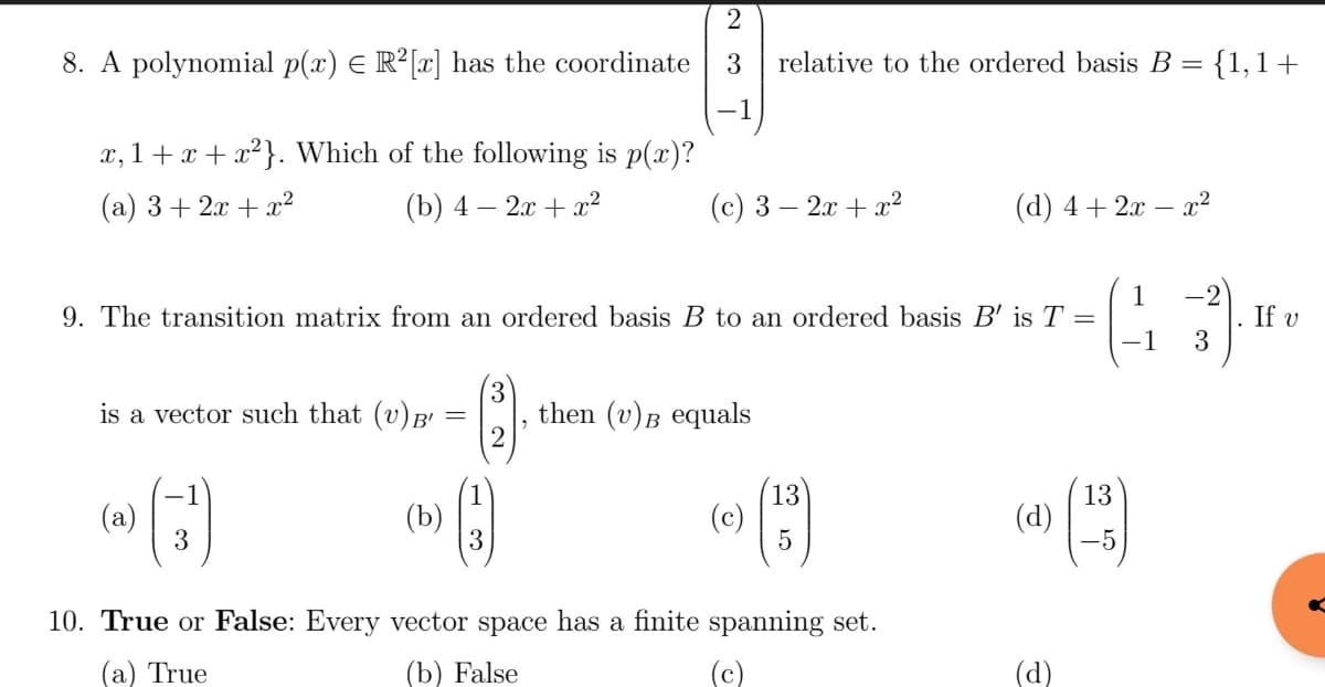 2
8. A polynomial p(x) = R²[x] has the coordinate 3 relative to the ordered basis B {1,1+
x,1+x+x²}. Which of the following is p(x)?
(a) 3+2x+x²
(b) 4 - 2x + x²
is a vector such that (v) B'
=
9. The transition matrix from an ordered basis B to an ordered basis B' is T =
(3¹)
(a)
(b)
(c) 3 - 2x + x²
(3)
2
then (v) B equals
(c)
(13)
(d) 4+ 2x - x²
10. True or False: Every vector space has a finite spanning set.
(a) True
(b) False
(d)
(d)
1 -2
3
-1
(13)
If v