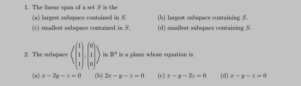 1. The linear span of a set S is the
(a) largest subspace contained in S.
(c) smallest subspace contained in S.
2. The subspace
<08>
1
(a) x-2y-z = 0
(b) largest subspace containing S.
(d) smallest subspace containing S.
in R3 is a plane whose equation is
(b) 2x -y-z = 0
(c) x - y - 2z=0
(d) x-y-z = 0