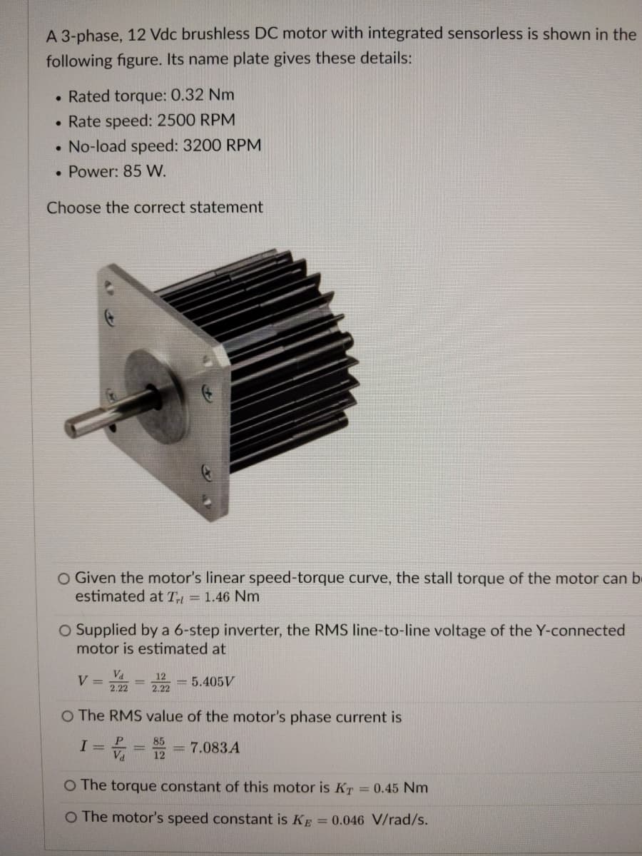 A 3-phase, 12 Vdc brushless DC motor with integrated sensorless is shown in the
following figure. Its name plate gives these details:
Rated torque: 0.32 Nm
• Rate speed: 2500 RPM
• No-load speed: 3200 RPM
• Power: 85 W.
Choose the correct statement
O Given the motor's linear speed-torque curve, the stall torque of the motor can b-
estimated at T = 1.46 Nm
O Supplied by a 6-step inverter, the RMS line-to-line voltage of the Y-connected
motor is estimated at
Va
V =
12
2.22
= 5.405V
2.22
O The RMS value of the motor's phase current is
P
I
85
Va 12
7.083 A
O The torque constant of this motor is KT = 0.45 Nm
O The motor's speed constant is KE = 0.046 V/rad/s.
+