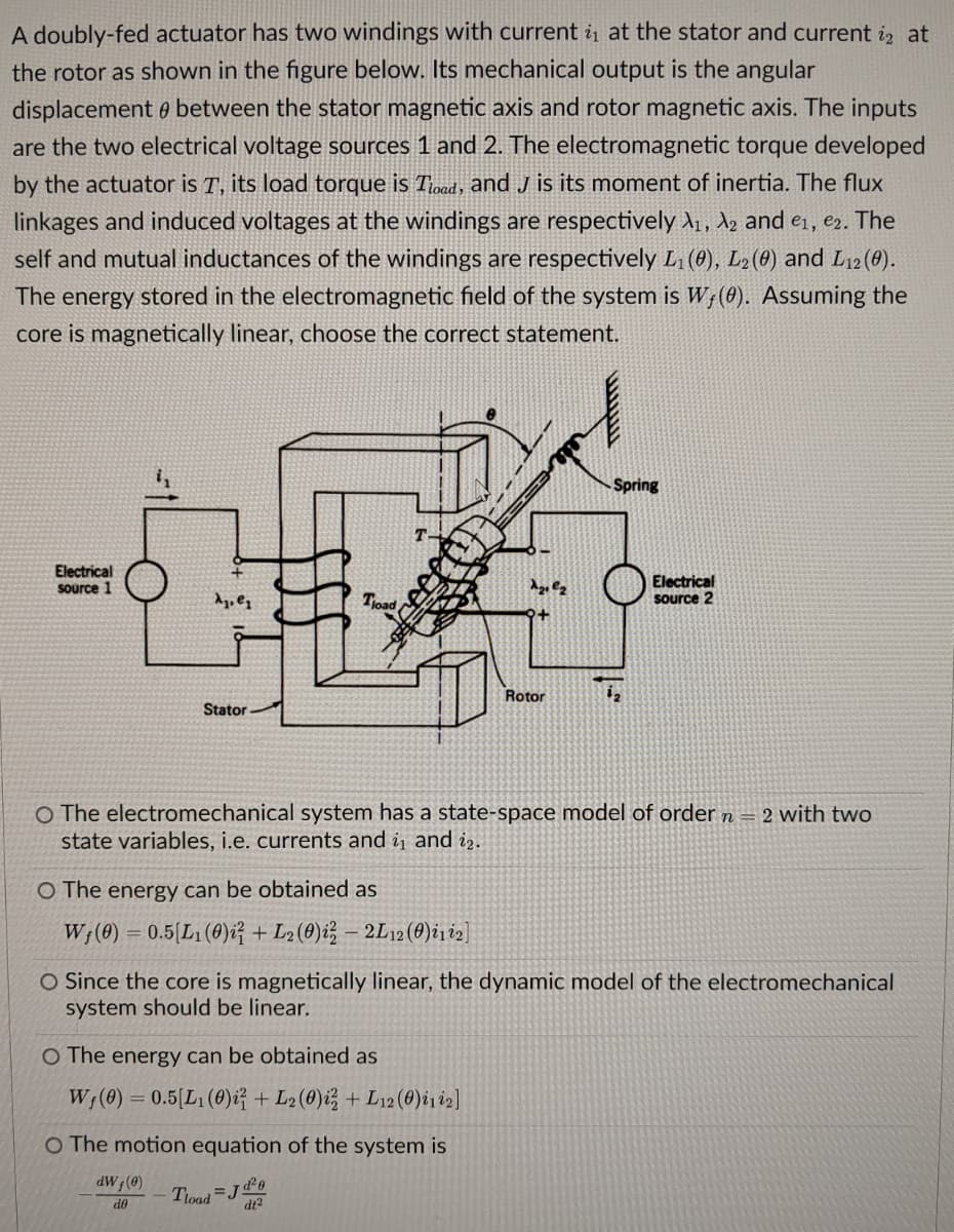 A doubly-fed actuator has two windings with current is at the stator and current i at
the rotor as shown in the figure below. Its mechanical output is the angular
displacement between the stator magnetic axis and rotor magnetic axis. The inputs
are the two electrical voltage sources 1 and 2. The electromagnetic torque developed
by the actuator is T, its load torque is Tload, and J is its moment of inertia. The flux
linkages and induced voltages at the windings are respectively A₁, A2 and e₁,e2. The
self and mutual inductances of the windings are respectively L₁ (0), L2 (0) and L12 (0).
The energy stored in the electromagnetic field of the system is W, (0). Assuming the
core is magnetically linear, choose the correct statement.
Spring
Electrical
source 1
Electrical
source 2
A₁.₁
Tload,
Rotor
Stator-
O The electromechanical system has a state-space model of order n = 2 with two
state variables, i.e. currents and ₁ and 12.
O The energy can be obtained as
W₁ (0) = 0.5[L₁ (0)i + L2 (0) i3 - 2L12 (0)i1i2]
O Since the core is magnetically linear, the dynamic model of the electromechanical
system should be linear.
O The energy can be obtained as
W₁ (0) = 0.5[L1 (0)i + L2 (0)i + L12 (0)i1i2]
O The motion equation of the system is
dWf (0)
Tload J
d²0
dt²
do
Az, lz