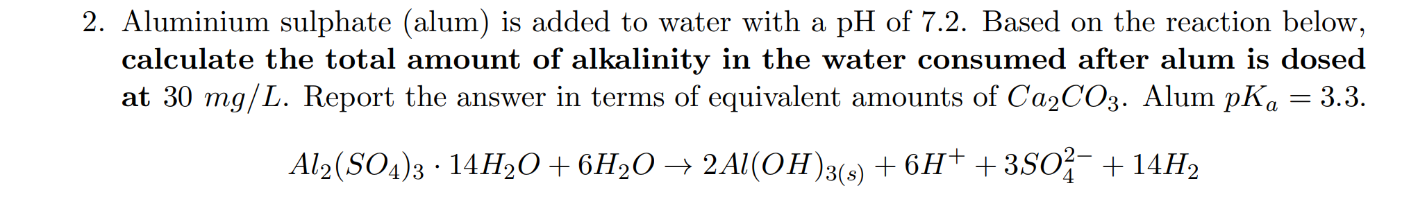 Aluminium sulphate (alum) is added to water with a pH of 7.2. Based on the reaction below,
calculate the total amount of alkalinity in the water consumed after alum is dosed
at 30 mg/L. Report the answer in terms of equivalent amounts of Ca2CO3. Alum pK. = 3.3.
а
Al2(SO4)3 · 14H2O+6H2O → 2 Al(OH)3(s) + 6H† +3SO?¯ +14H2
