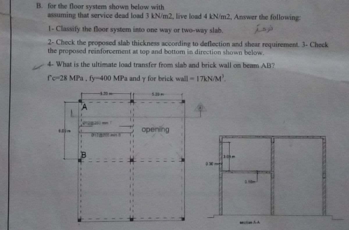 B. for the floor system shown below with
assuming that service dead load 3 kN/m2, live load 4 kN/m2, Answer the following:
1- Classify the floor system into one way or two-way slab.
2- Check the proposed slab thickness according to deflection and shear requirement. 3- Check
the proposed reinforcement at top and bottom in direction shown below.
4- What is the ultimate load transfer from slab and brick wall on beam AB?
fc-28 MPa, fy-400 MPa and y for brick wall = 17kN/M³.
-5.20 m
5.20 m
A
opening
012 200 mm
30m
0.30 m
نومة
0.10m
secton A.A