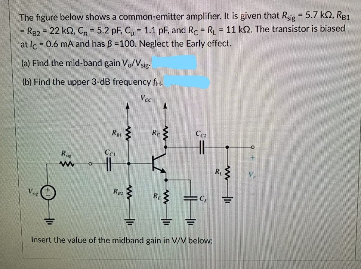 The figure below shows a common-emitter amplifier. It is given that Rsig = 5.7 kQ, R81
R82 22 kQ, C = 5.2 pF, C = 1.1 pF, and Rc = RL = 11 kQ. The transistor is biased
at lc = 0.6 mA and has B =100. Neglect the Early effect.
%3D
%D
%3D
%3D
%3D
(a) Find the mid-band gain Vo/Vsig-
(b) Find the upper 3-dB frequency fH.
Vee
RB
Re
Ce
R
Insert the value of the midband gain in V/V below:
