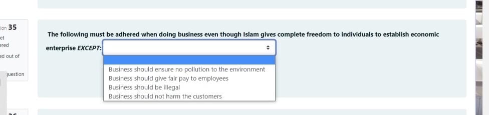 ion 35
The following must be adhered when doing business even though Islam gives complete freedom to individuals to establish economic
et
ered
enterprise EXCEPT:
ed out of
Business should ensure no pollution to the environment
juestion
Business should give fair pay to employees
Business should be illegal
Business should not harm the customers
