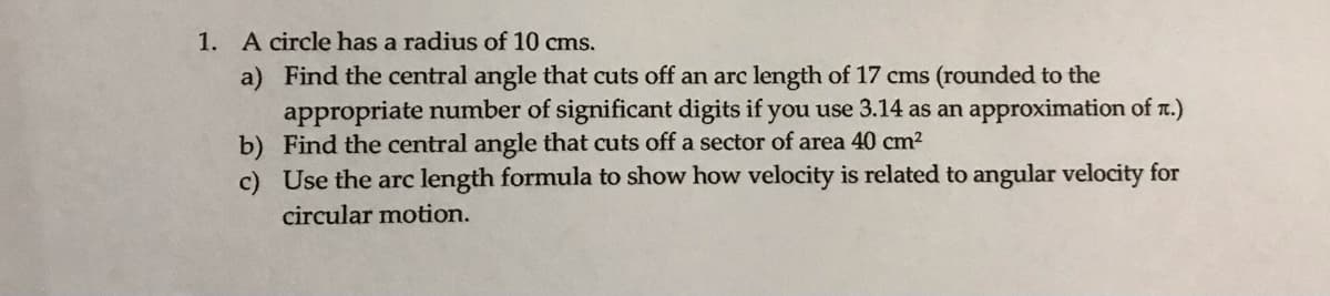 1. A circle has a radius of 10 cms.
a) Find the central angle that cuts off an arc length of 17 cms (rounded to the
appropriate number of significant digits if you use 3.14 as an approximation of T.)
b) Find the central angle that cuts off a sector of area 40 cm2
c) Use the arc length formula to show how velocity is related to angular velocity for
circular motion.
