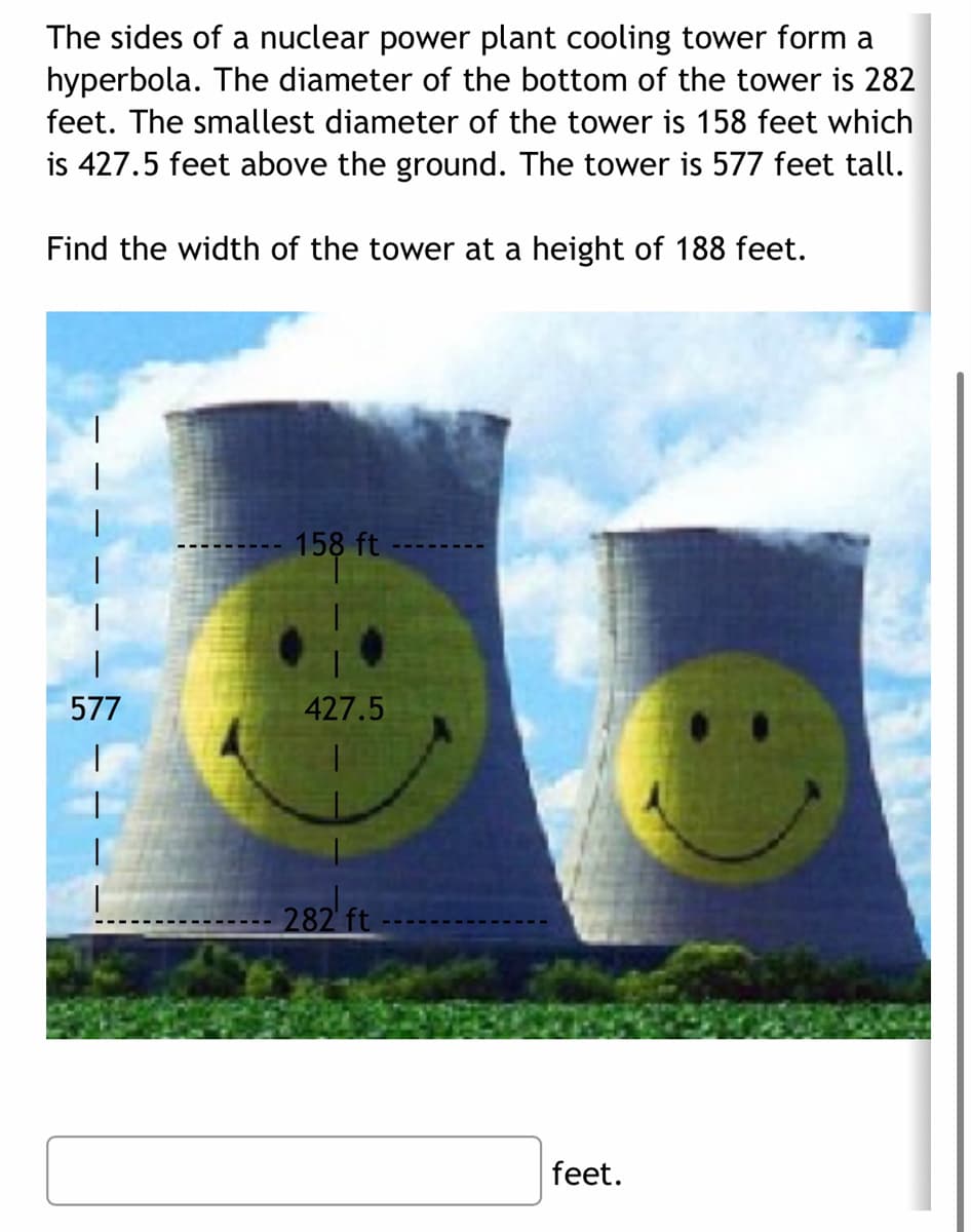 The sides of a nuclear power plant cooling tower form a
hyperbola. The diameter of the bottom of the tower is 282
feet. The smallest diameter of the tower is 158 feet which
is 427.5 feet above the ground. The tower is 577 feet tall.
Find the width of the tower at a height of 188 feet.
158 ft
577
427.5
282 ft
feet.
