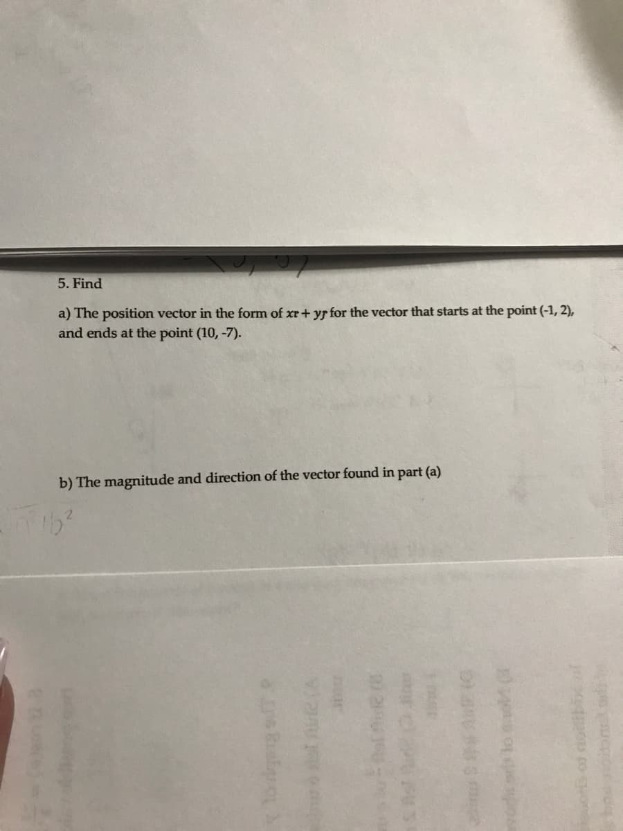 5. Find
a) The position vector in the form of xr + yr for the vector that starts at the point (-1, 2),
and ends at the point (10, -7).
b) The magnitude and direction of the vector found in part (a)
