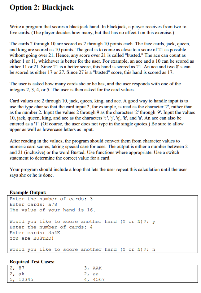 Option 2: Blackjack
Write a program that scores a blackjack hand. In blackjack, a player receives from two to
five cards. (The player decides how many, but that has no effect t on this exercise.)
The cards 2 through 10 are scored as 2 through 10 points each. The face cards, jack, queen,
and king are scored as 10 points. The goal is to come as close to a score of 21 as possible
without going over 21. Hence, any score over 21 is called "busted." The ace can count as
either 1 or 11, whichever is better for the user. For example, an ace and a 10 can be scored as
either 11 or 21. Since 21 is a better score, this hand is scored as 21. An ace and two 8's can
be scored as either 17 or 27. Since 27 is a "busted" score, this hand is scored as 17.
The user is asked how many cards she or he has, and the user responds with one of the
integers 2, 3, 4, or 5. The user is then asked for the card values.
Card values are 2 through 10, jack, queen, king, and ace. A good way to handle input is to
use the type char so that the card input 2, for example, is read as the character '2', rather than
as the number 2. Input the values 2 through 9 as the characters '2' through '9'. Input the values
10, jack, queen, king, and ace as the characters 't', 'j', 'q', 'k', and 'a'. An ace can also be
entered as a '1'. (Of course, the user does not type in the single quotes.) Be sure to allow
upper as well as lowercase letters as input.
After reading in the values, the program should convert them from character values to
numeric card scores, taking special care for aces. The output is either a number between 2
and 21 (inclusive) or the word Busted. Use functions where appropriate. Use a switch
statement to determine the correct value for a card.
Your program should include a loop that lets the user repeat this calculation until the user
says she or he is done.
Example Output:
Enter the number of cards: 3
Enter cards: a78
The value of your hand is 16.
Would you like to score another hand (Y or N)?: y
Enter the number of cards: 4
Enter cards: 354K
You are BUSTED!
Would you like to score another hand (Y or N) ?: n
Required Test Cases:
2, 87
2, ak
5, 12345
3, AAK
2, aa
4, 4567