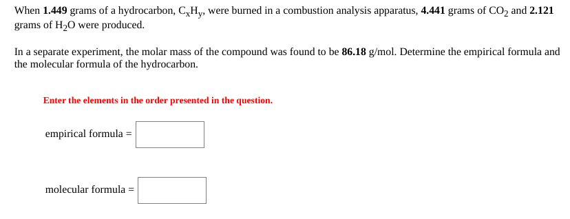 When 1.449 grams of a hydrocarbon, C,Hy, were burned in a combustion analysis apparatus, 4.441 grams of CO2 and 2.121
grams of H2O were produced.
In a separate experiment, the molar mass of the compound was found to be 86.18 g/mol. Determine the empirical formula and
the molecular formula of the hydrocarbon.
Enter the elements in the order presented in the question.
empirical formula =
molecular formula =
