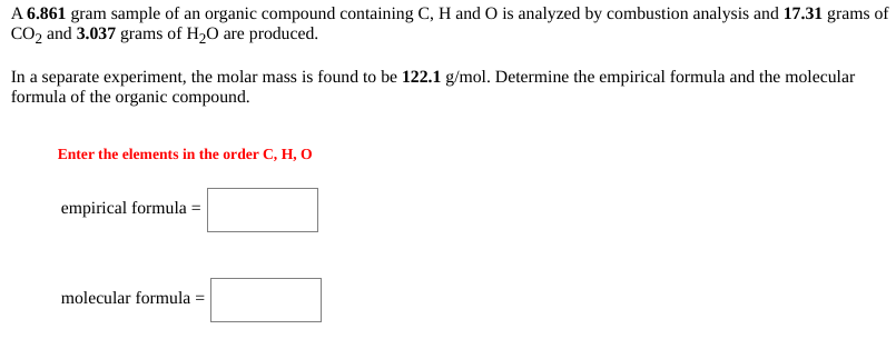 A 6.861 gram sample of an organic compound containing C, H and O is analyzed by combustion analysis and 17.31 grams of
CO2 and 3.037 grams of H2O are produced.
In a separate experiment, the molar mass is found to be 122.1 g/mol. Determine the empirical formula and the molecular
formula of the organic compound.
Enter the elements in the order C, H, O
empirical formula =
molecular formula
