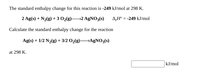 The standard enthalpy change for this reaction is -249 kJ/mol at 298 K.
2 Ag(s) + N2(g) + 3 O2(g)-
→2 AgNO3(s)
A,H° = -249 kJ/mol
Calculate the standard enthalpy change for the reaction
Ag(s) + 1/2 N2(g) + 3/2 02(g)AGNO3(s)
at 298 K.
kJ/mol
