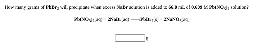 How many grams of PbBr2 will precipitate when excess NaBr solution is added to 66.0 mL of 0.609 M Pb(NO3)2 solution?
Pb(NO3)2(aq) + 2NaBr(aq) →PbBr2(s) + 2NaNO3(aq)
g
